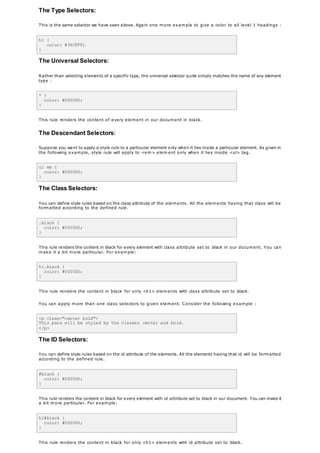 The Type Selectors:
This is the same selector we have seen above. Again one more example to give a color to all level 1 headings :
h1 {
color: #36CFFF;
}
The Universal Selectors:
Rather than selecting elements of a specific type, the universal selector quite simply matches the name of any element
type :
* {
color: #000000;
}
This rule renders the content of every element in our document in black.
The Descendant Selectors:
Suppose you want to apply a style rule to a particular element only when it lies inside a particular element. As given in
the following example, style rule will apply to <em> elem ent only when it lies inside <ul> tag.
ul em {
color: #000000;
}
The Class Selectors:
You can define style rules based on the class attribute of the elements. All the elements having that class will be
formatted according to the defined rule.
.black {
color: #000000;
}
This rule renders the content in black for every element with class attribute set to black in our document. You can
make it a bit more particular. For example:
h1.black {
color: #000000;
}
This rule renders the content in black for only <h1> elements with class attribute set to black.
You can apply more than one class selectors to given element. Consider the following example :
<p class="center bold">
This para will be styled by the classes center and bold.
</p>
The ID Selectors:
You can define style rules based on the id attribute of the elements. All the elements having that id will be formatted
according to the defined rule.
#black {
color: #000000;
}
This rule renders the content in black for every element with id attribute set to black in our document. You can make it
a bit more particular. For example:
h1#black {
color: #000000;
}
This rule renders the content in black for only <h1> elements with id attribute set to black.
 