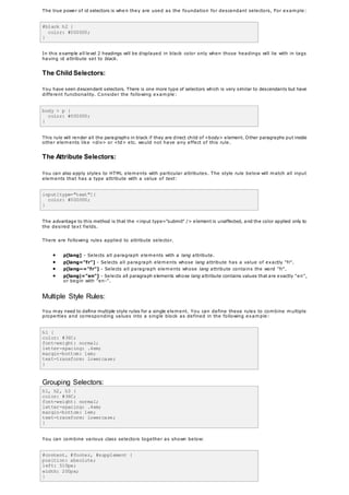 The true power of id selectors is when they are used as the foundation for descendant selectors, For example:
#black h2 {
color: #000000;
}
In this example all level 2 headings will be displayed in black color only when those headings will lie with in tags
having id attribute set to black.
The Child Selectors:
You have seen descendant selectors. There is one more type of selectors which is very similar to descendants but have
different functionality. Consider the following example:
body > p {
color: #000000;
}
This rule will render all the paragraphs in black if they are direct child of <body> element. Other paragraphs put inside
other elements like <div> or <td> etc. would not have any effect of this rule.
The Attribute Selectors:
You can also apply styles to HTML elements with particular attributes. The style rule below will match all input
elements that has a type attribute with a value of text:
input[type="text"]{
color: #000000;
}
The advantage to this method is that the <input type="submit" /> element is unaffected, and the color applied only to
the desired text fields.
There are following rules applied to attribute selector.
 p[lang] - Selects all paragraph elements with a lang attribute.
 p[lang="fr"] - Selects all paragraph elements whose lang attribute has a value of exactly "fr".
 p[lang~="fr"] - Selects all paragraph elements whose lang attribute contains the word "fr".
 p[lang|="en"] - Selects all paragraph elements whose lang attribute contains values that are exactly "en",
or begin with "en-".
Multiple Style Rules:
You may need to define multiple style rules for a single element. You can define these rules to combine multiple
properties and corresponding values into a single block as defined in the following example:
h1 {
color: #36C;
font-weight: normal;
letter-spacing: .4em;
margin-bottom: 1em;
text-transform: lowercase;
}
Grouping Selectors:
h1, h2, h3 {
color: #36C;
font-weight: normal;
letter-spacing: .4em;
margin-bottom: 1em;
text-transform: lowercase;
}
You can combine various class selectors together as shown below:
#content, #footer, #supplement {
position: absolute;
left: 510px;
width: 200px;
}
 