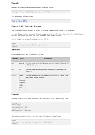 Example:
Following is the example of inline CSS based on above syntax:
<h1 style ="color:#36C;"> This is inline CSS </h1>
This will produce following result:
This is inline CSS
External CSS - The <link> Element:
The <link> element can be used to include an external stylesheet file in your HTML document.
An external style sheet is a separate text file with .css extension. You define all the Style rules within this text file and
then you can include this file in any HTML document using <link> element.
Here is the generic syntax of including external CSS file:
<head>
<link type="text/css" href="..." media="..." />
</head>
Attributes:
Attributes associated with <style> elements are:
Attribute Value Description
type text/css Specifies the style sheet language as a content-type (MIME type). This
attribute is required.
href URL Specifies the style sheet file having Style rules. This attribute is a
required.
media screen
tty
tv
projection
handheld
print
braille
aural
all
Specifies the device the document will be displayed on. Default value
isall. This is optional attribute.
Example:
Consider a simple style sheet file with a name mystyle.css having the following rules:
h1, h2, h3 {
color: #36C;
font-weight: normal;
letter-spacing: .4em;
margin-bottom: 1em;
text-transform: lowercase;
}
Now you can include this file mystyle.css in any HTML document as follows:
<head>
<link type="text/css" href="mystyle.css" media="all" />
</head>
 