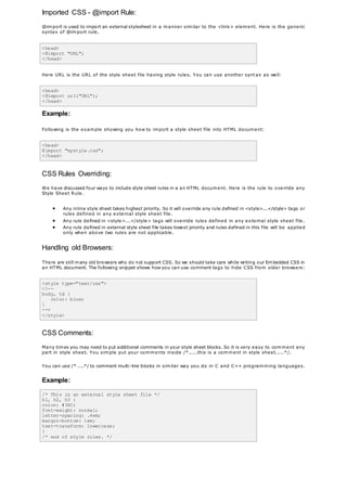 Imported CSS - @import Rule:
@import is used to import an external stylesheet in a manner similar to the <link> element. Here is the generic
syntax of @import rule.
<head>
<@import "URL";
</head>
Here URL is the URL of the style sheet file having style rules. You can use another syntax as well:
<head>
<@import url("URL");
</head>
Example:
Following is the example showing you how to import a style sheet file into HTML document:
<head>
@import "mystyle.css";
</head>
CSS Rules Overriding:
We have discussed four ways to include style sheet rules in a an HTML document. Here is the rule to override any
Style Sheet Rule.
 Any inline style sheet takes highest priority. So it will override any rule defined in <style>...</style> tags or
rules defined in any external style sheet file.
 Any rule defined in <style>...</style> tags will override rules defined in any external style sheet file.
 Any rule defined in external style sheet file takes lowest priority and rules defined in this file will be applied
only when above two rules are not applicable.
Handling old Browsers:
There are still many old browsers who do not support CSS. So we should take care while writing our Embedded CSS in
an HTML document. The following snippet shows how you can use comment tags to hide CSS from older browsers:
<style type="text/css">
<!--
body, td {
color: blue;
}
-->
</style>
CSS Comments:
Many times you may need to put additional comments in your style sheet blocks. So it is very easy to comment any
part in style sheet. You simple put your comments inside /*.....this is a comment in style sheet.....*/.
You can use /* ....*/ to comment multi-line blocks in similar way you do in C and C++ programming languages.
Example:
/* This is an external style sheet file */
h1, h2, h3 {
color: #36C;
font-weight: normal;
letter-spacing: .4em;
margin-bottom: 1em;
text-transform: lowercase;
}
/* end of style rules. */
 