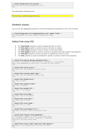 <p style="background-color:yellow;">
This text has a yellow background color.
</p>
This will produce following result:
This text has a yellow background color.
-
Shorthand property :
You can use the background property to set all the background properties at once. For example:
<p style="background:url(/images/pattern1.gif) repeat fixed;">
This parapgraph has fixed repeated background image.
</p>
Setting Fonts using CSS
 The font-family property is used to change the face of a font.
 The font-style property is used to make a font italic or oblique.
 The font-variant property is used to create a small-caps effect.
 The font-weight property is used to increase or decrease how bold or light a font appears.
 The font-size property is used to increase or decrease the size of a font.
 The font property is used as shorthand to specify a number of other font properties.
<p style="font-family:georgia,garamond,serif;">
This text is rendered in either georgia, garamond, or the default
serif font depending on which font you have at your system.
</p>
<p style="font-style:italic;">
This text will be rendered in italic style
</p>
<p style="font-variant:small-caps;">
This text will be rendered as small caps
</p>
<p style="font-weight:bold;">
This font is bold.
</p>
<p style="font-weight:bolder;">
This font is bolder.
</p>
<p style="font-weight:900;">
This font is 900 weight.
</p>
<p style="font-size:20px;">
This font size is 20 pixels
</p>
<p style="font-size:small;">
This font size is small
</p>
<p style="font-size:large;">
This font size is large
</p>
<p style="font-size-adjust:0.61;">
This text is using a font-size-adjust value.
</p>
<p style="font-stretch:ultra-expanded;">
If this doesn't appear to work, it is likely that
your computer doesn't have a condensed or expanded
version of the font being used.
</p>
<p style="font:italic small-caps bold 15px georgia;">
Applying all the properties on the text at once.
</p>
 