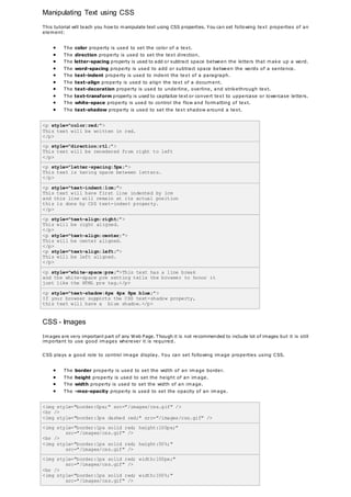 Manipulating Text using CSS
This tutorial will teach you how to manipulate text using CSS properties. You can set following text properties of an
element:
 The color property is used to set the color of a text.
 The direction property is used to set the text direction.
 The letter-spacing property is used to add or subtract space between the letters that make up a word.
 The word-spacing property is used to add or subtract space between the words of a sentence.
 The text-indent property is used to indent the text of a paragraph.
 The text-align property is used to align the text of a document.
 The text-decoration property is used to underline, overline, and strikethrough text.
 The text-transform property is used to capitalize text or convert text to uppercase or lowercase letters.
 The white-space property is used to control the flow and formatting of text.
 The text-shadow property is used to set the text shadow around a text.
<p style="color:red;">
This text will be written in red.
</p>
<p style="direction:rtl;">
This text will be renedered from right to left
</p>
<p style="letter-spacing:5px;">
This text is having space between letters.
</p>
<p style="text-indent:1cm;">
This text will have first line indented by 1cm
and this line will remain at its actual position
this is done by CSS text-indent property.
</p>
<p style="text-align:right;">
This will be right aligned.
</p>
<p style="text-align:center;">
This will be center aligned.
</p>
<p style="text-align:left;">
This will be left aligned.
</p>
<p style="white-space:pre;">This text has a line break
and the white-space pre setting tells the browser to honor it
just like the HTML pre tag.</p>
<p style="text-shadow:4px 4px 8px blue;">
If your browser supports the CSS text-shadow property,
this text will have a blue shadow.</p>
CSS - Images
Images are very important part of any Web Page. Though it is not recommended to include lot of images but it is still
important to use good images wherever it is required.
CSS plays a good role to control image display. You can set following image properties using CSS.
 The border property is used to set the width of an image border.
 The height property is used to set the height of an image.
 The width property is used to set the width of an image.
 The -moz-opacity property is used to set the opacity of an image.
<img style="border:0px;" src="/images/css.gif" />
<br />
<img style="border:3px dashed red;" src="/images/css.gif" />
<img style="border:1px solid red; height:100px;"
src="/images/css.gif" />
<br />
<img style="border:1px solid red; height:50%;"
src="/images/css.gif" />
<img style="border:1px solid red; width:100px;"
src="/images/css.gif" />
<br />
<img style="border:1px solid red; width:100%;"
src="/images/css.gif" />
 