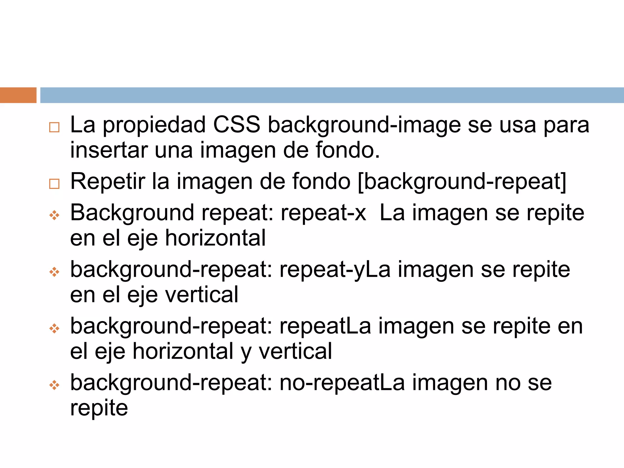  La propiedad CSS background-image se usa para
insertar una imagen de fondo.
 Repetir la imagen de fondo [background-repeat]
 Background repeat: repeat-x La imagen se repite
en el eje horizontal
 background-repeat: repeat-yLa imagen se repite
en el eje vertical
 background-repeat: repeatLa imagen se repite en
el eje horizontal y vertical
 background-repeat: no-repeatLa imagen no se
repite
 