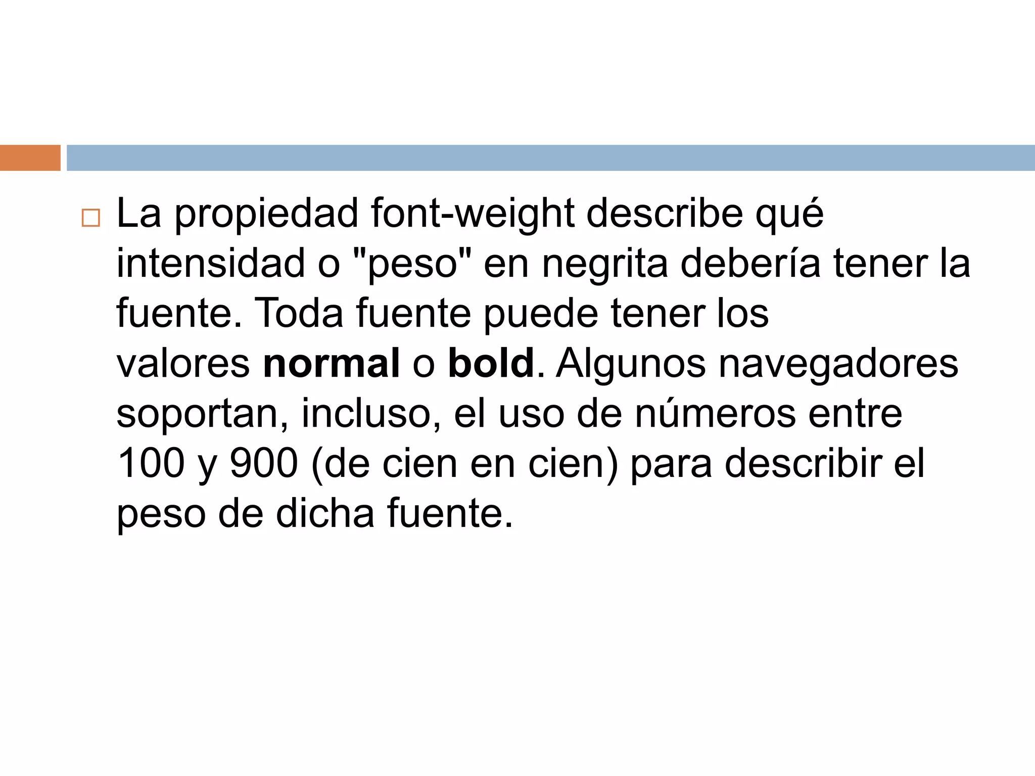  La propiedad font-weight describe qué
intensidad o "peso" en negrita debería tener la
fuente. Toda fuente puede tener los
valores normal o bold. Algunos navegadores
soportan, incluso, el uso de números entre
100 y 900 (de cien en cien) para describir el
peso de dicha fuente.
 