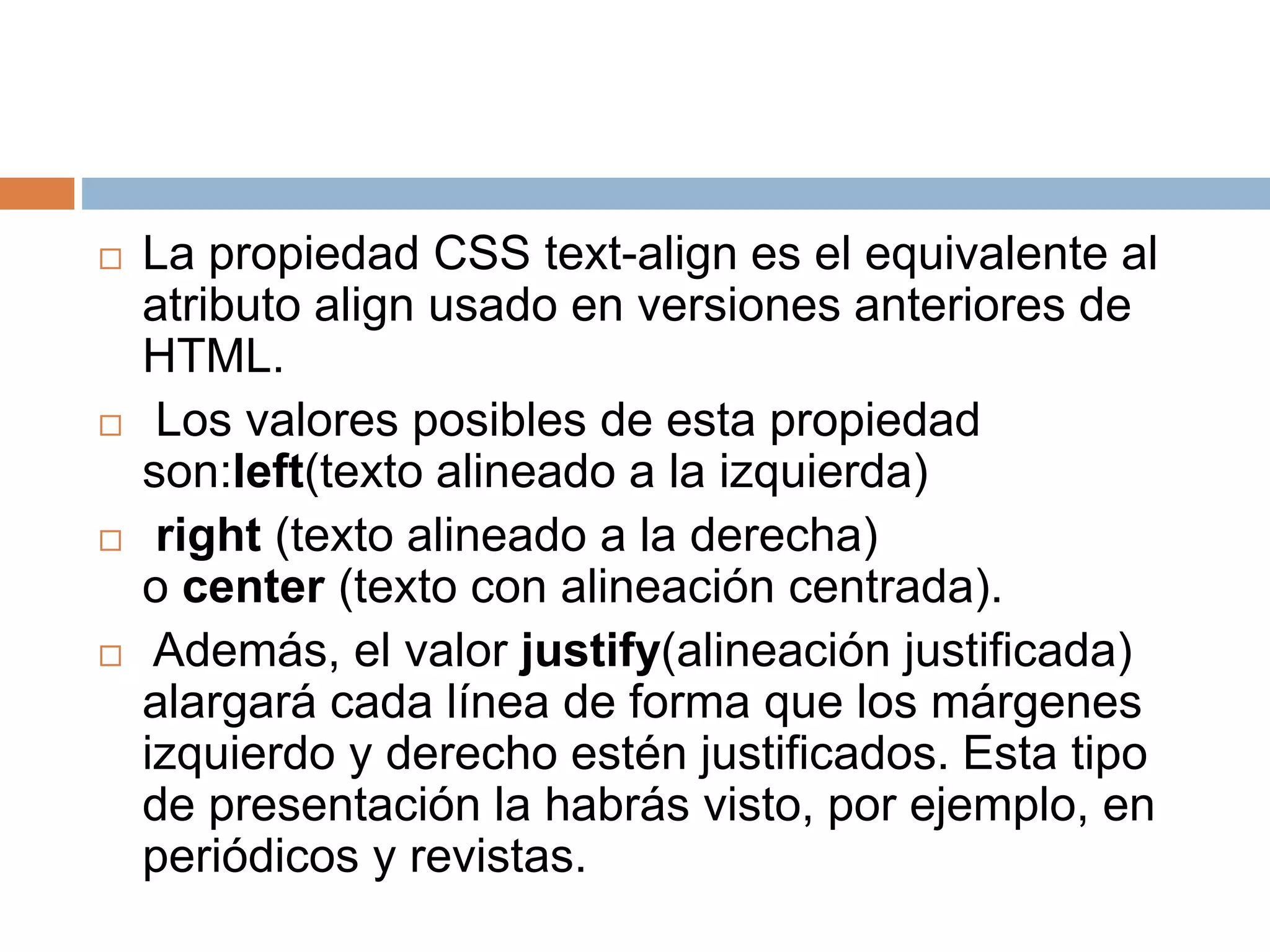 La propiedad CSS text-align es el equivalente al
atributo align usado en versiones anteriores de
HTML.
 Los valores posibles de esta propiedad
son:left(texto alineado a la izquierda)
 right (texto alineado a la derecha)
o center (texto con alineación centrada).
 Además, el valor justify(alineación justificada)
alargará cada línea de forma que los márgenes
izquierdo y derecho estén justificados. Esta tipo
de presentación la habrás visto, por ejemplo, en
periódicos y revistas.
 