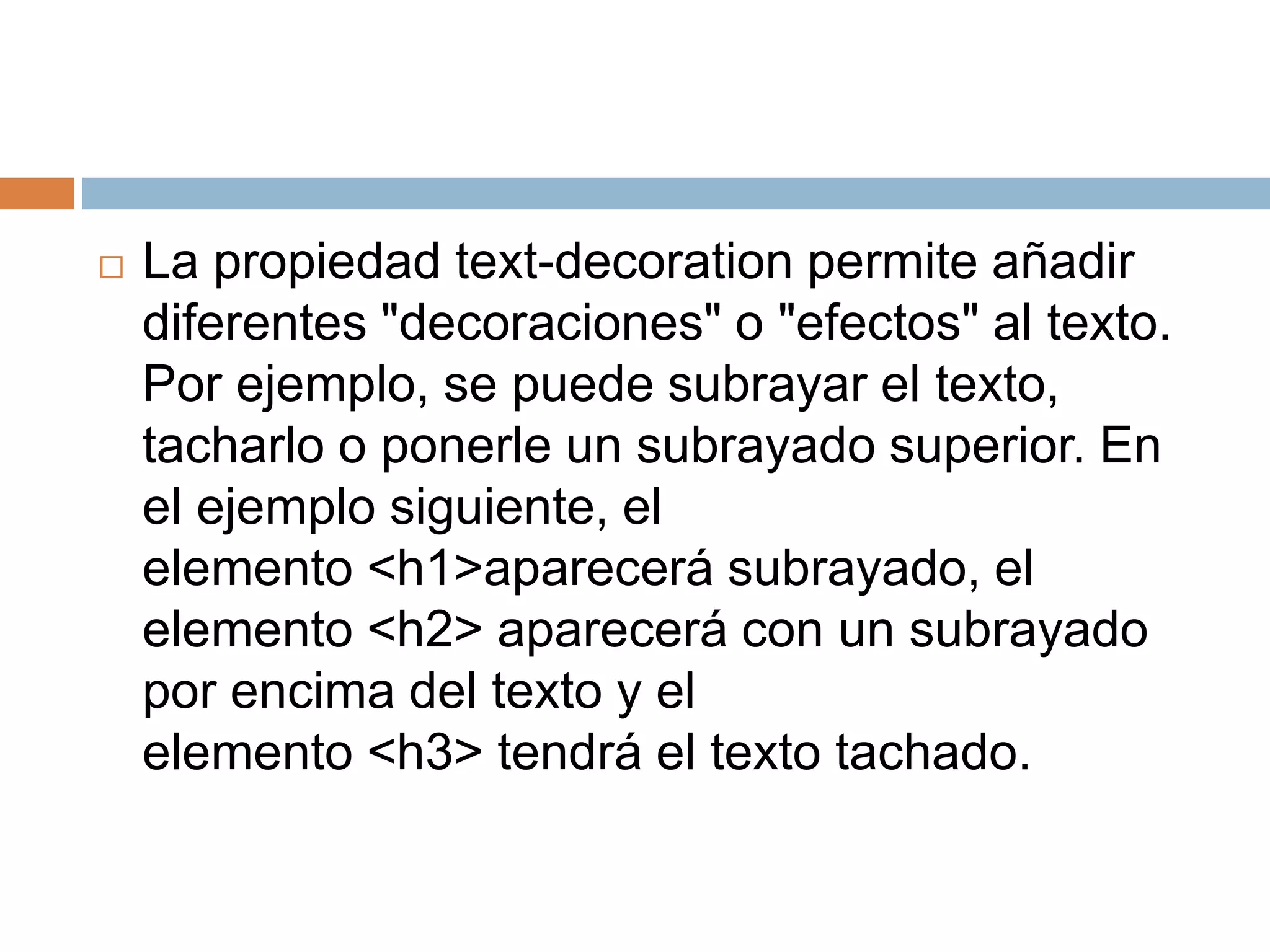  La propiedad text-decoration permite añadir
diferentes "decoraciones" o "efectos" al texto.
Por ejemplo, se puede subrayar el texto,
tacharlo o ponerle un subrayado superior. En
el ejemplo siguiente, el
elemento <h1>aparecerá subrayado, el
elemento <h2> aparecerá con un subrayado
por encima del texto y el
elemento <h3> tendrá el texto tachado.
 