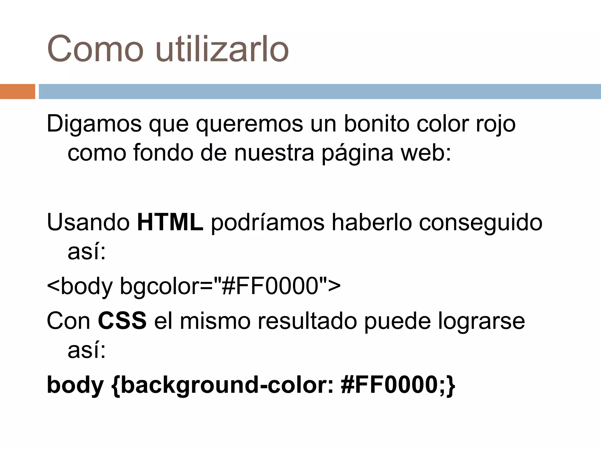 Como utilizarlo
Digamos que queremos un bonito color rojo
como fondo de nuestra página web:
Usando HTML podríamos haberlo conseguido
así:
<body bgcolor="#FF0000">
Con CSS el mismo resultado puede lograrse
así:
body {background-color: #FF0000;}
 