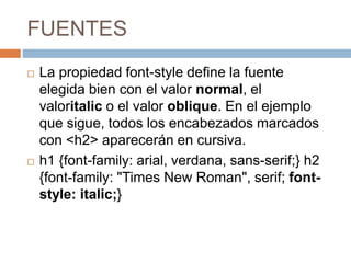 FUENTES
 La propiedad font-style define la fuente
elegida bien con el valor normal, el
valoritalic o el valor oblique. En el ejemplo
que sigue, todos los encabezados marcados
con <h2> aparecerán en cursiva.
 h1 {font-family: arial, verdana, sans-serif;} h2
{font-family: "Times New Roman", serif; font-
style: italic;}
 
