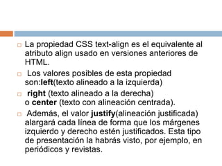  La propiedad CSS text-align es el equivalente al
atributo align usado en versiones anteriores de
HTML.
 Los valores posibles de esta propiedad
son:left(texto alineado a la izquierda)
 right (texto alineado a la derecha)
o center (texto con alineación centrada).
 Además, el valor justify(alineación justificada)
alargará cada línea de forma que los márgenes
izquierdo y derecho estén justificados. Esta tipo
de presentación la habrás visto, por ejemplo, en
periódicos y revistas.
 