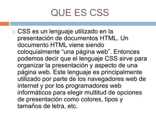 QUE ES CSS
 CSS es un lenguaje utilizado en la
presentación de documentos HTML. Un
documento HTML viene siendo
coloquialmente “una página web”. Entonces
podemos decir que el lenguaje CSS sirve para
organizar la presentación y aspecto de una
página web. Este lenguaje es principalmente
utilizado por parte de los navegadores web de
internet y por los programadores web
informáticos para elegir multitud de opciones
de presentación como colores, tipos y
tamaños de letra, etc.
 
