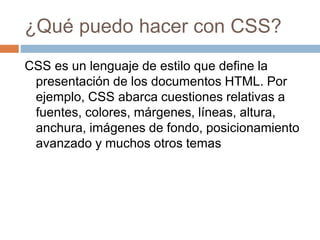 ¿Qué puedo hacer con CSS?
CSS es un lenguaje de estilo que define la
presentación de los documentos HTML. Por
ejemplo, CSS abarca cuestiones relativas a
fuentes, colores, márgenes, líneas, altura,
anchura, imágenes de fondo, posicionamiento
avanzado y muchos otros temas
 