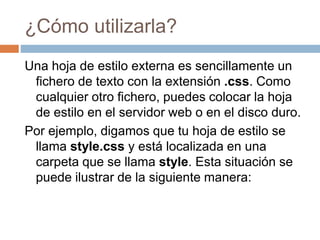 ¿Cómo utilizarla?
Una hoja de estilo externa es sencillamente un
fichero de texto con la extensión .css. Como
cualquier otro fichero, puedes colocar la hoja
de estilo en el servidor web o en el disco duro.
Por ejemplo, digamos que tu hoja de estilo se
llama style.css y está localizada en una
carpeta que se llama style. Esta situación se
puede ilustrar de la siguiente manera:
 