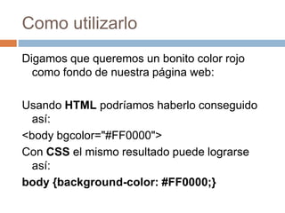 Como utilizarlo
Digamos que queremos un bonito color rojo
como fondo de nuestra página web:
Usando HTML podríamos haberlo conseguido
así:
<body bgcolor="#FF0000">
Con CSS el mismo resultado puede lograrse
así:
body {background-color: #FF0000;}
 