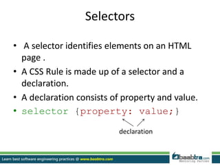Selectors
• A selector identifies elements on an HTML
page .
• A CSS Rule is made up of a selector and a
declaration.
• A declaration consists of property and value.
• selector {property: value;}
declaration
 