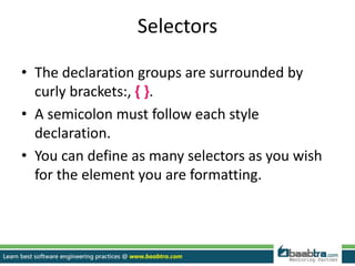 Selectors
• The declaration groups are surrounded by
curly brackets:, { }.
• A semicolon must follow each style
declaration.
• You can define as many selectors as you wish
for the element you are formatting.
 