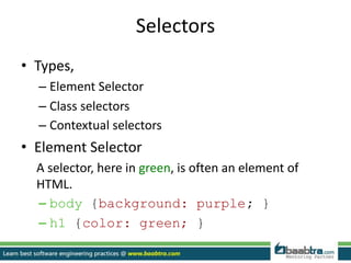 Selectors
• Types,
– Element Selector
– Class selectors
– Contextual selectors
• Element Selector
A selector, here in green, is often an element of
HTML.
– body {background: purple; }
– h1 {color: green; }
 