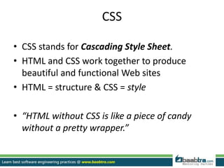 CSS
• CSS stands for Cascading Style Sheet.
• HTML and CSS work together to produce
beautiful and functional Web sites
• HTML = structure & CSS = style
• “HTML without CSS is like a piece of candy
without a pretty wrapper.”
 