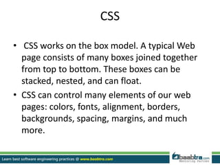 CSS
• CSS works on the box model. A typical Web
page consists of many boxes joined together
from top to bottom. These boxes can be
stacked, nested, and can float.
• CSS can control many elements of our web
pages: colors, fonts, alignment, borders,
backgrounds, spacing, margins, and much
more.
 