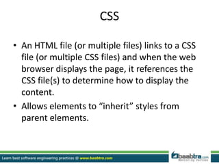CSS
• An HTML file (or multiple files) links to a CSS
file (or multiple CSS files) and when the web
browser displays the page, it references the
CSS file(s) to determine how to display the
content.
• Allows elements to “inherit” styles from
parent elements.
 
