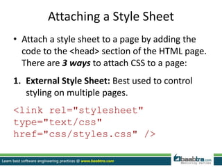 Attaching a Style Sheet
• Attach a style sheet to a page by adding the
code to the <head> section of the HTML page.
There are 3 ways to attach CSS to a page:
1. External Style Sheet: Best used to control
styling on multiple pages.
<link rel="stylesheet"
type="text/css"
href="css/styles.css" />
 