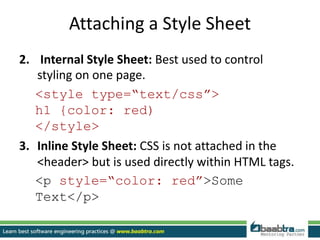 Attaching a Style Sheet
2. Internal Style Sheet: Best used to control
styling on one page.
<style type=“text/css”>
h1 {color: red)
</style>
3. Inline Style Sheet: CSS is not attached in the
<header> but is used directly within HTML tags.
<p style=“color: red”>Some
Text</p>
 