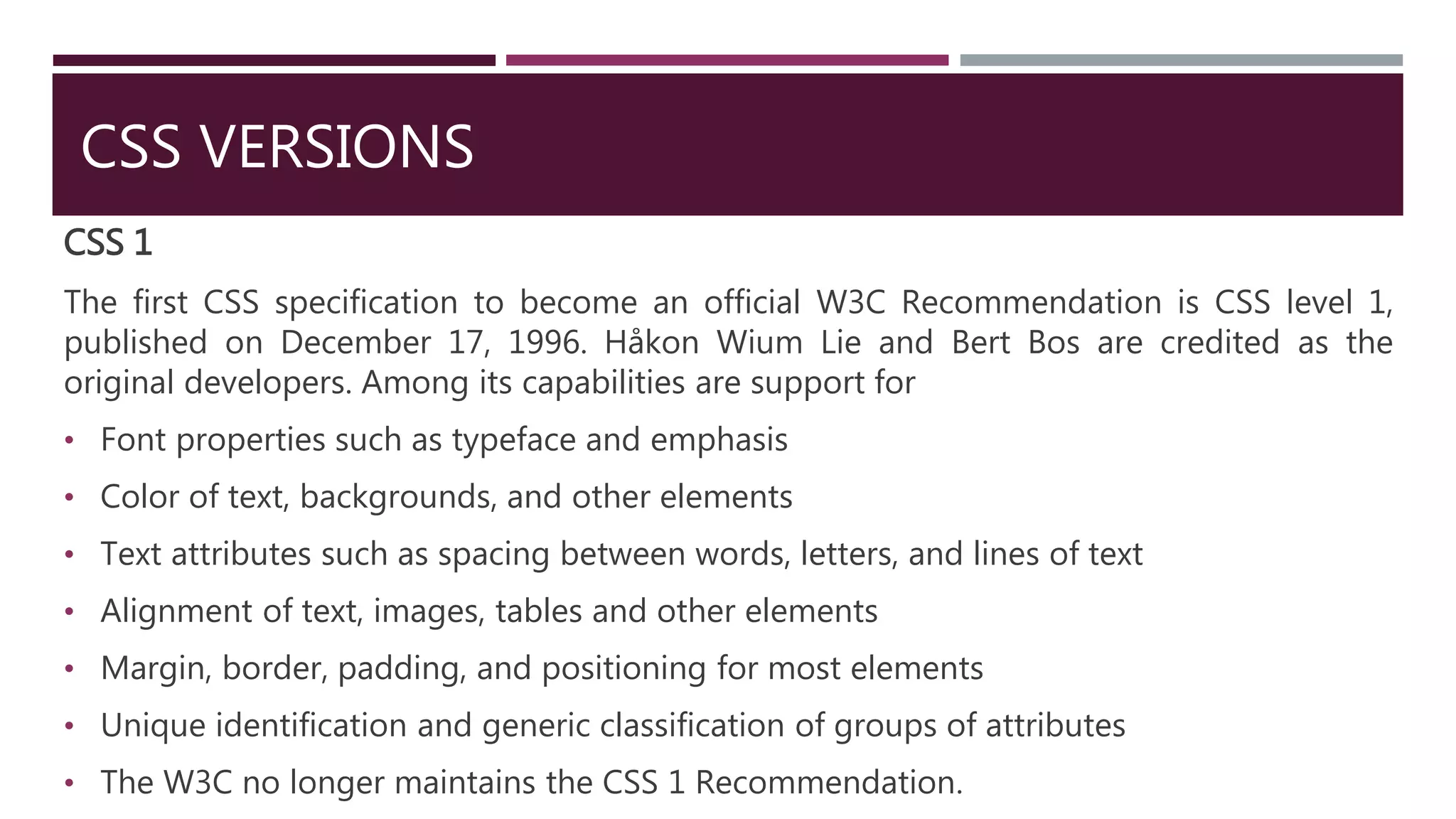 CSS VERSIONS
CSS 1
The first CSS specification to become an official W3C Recommendation is CSS level 1,
published on December 17, 1996. Håkon Wium Lie and Bert Bos are credited as the
original developers. Among its capabilities are support for
• Font properties such as typeface and emphasis
• Color of text, backgrounds, and other elements
• Text attributes such as spacing between words, letters, and lines of text
• Alignment of text, images, tables and other elements
• Margin, border, padding, and positioning for most elements
• Unique identification and generic classification of groups of attributes
• The W3C no longer maintains the CSS 1 Recommendation.
 