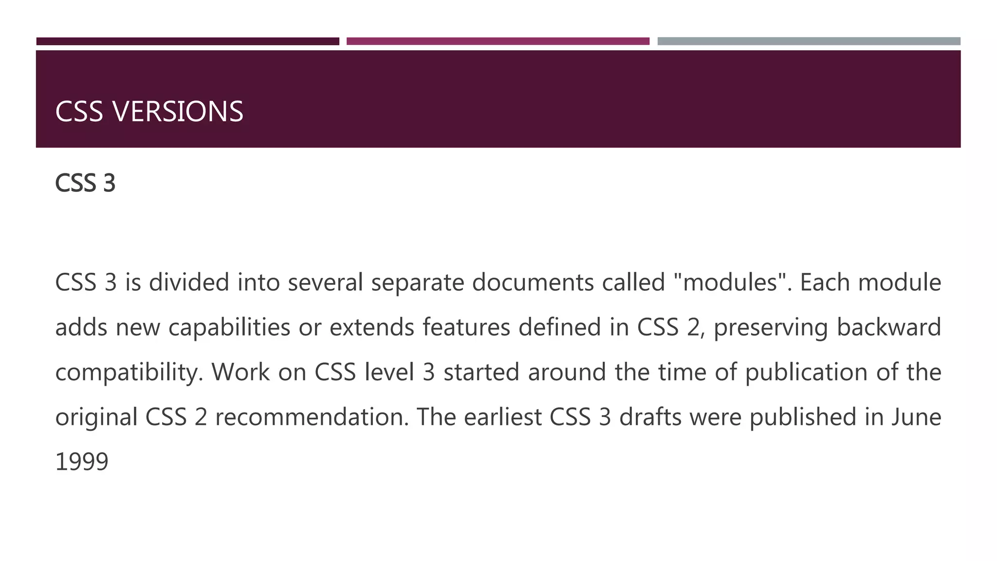 CSS VERSIONS
CSS 3
CSS 3 is divided into several separate documents called "modules". Each module
adds new capabilities or extends features defined in CSS 2, preserving backward
compatibility. Work on CSS level 3 started around the time of publication of the
original CSS 2 recommendation. The earliest CSS 3 drafts were published in June
1999
 