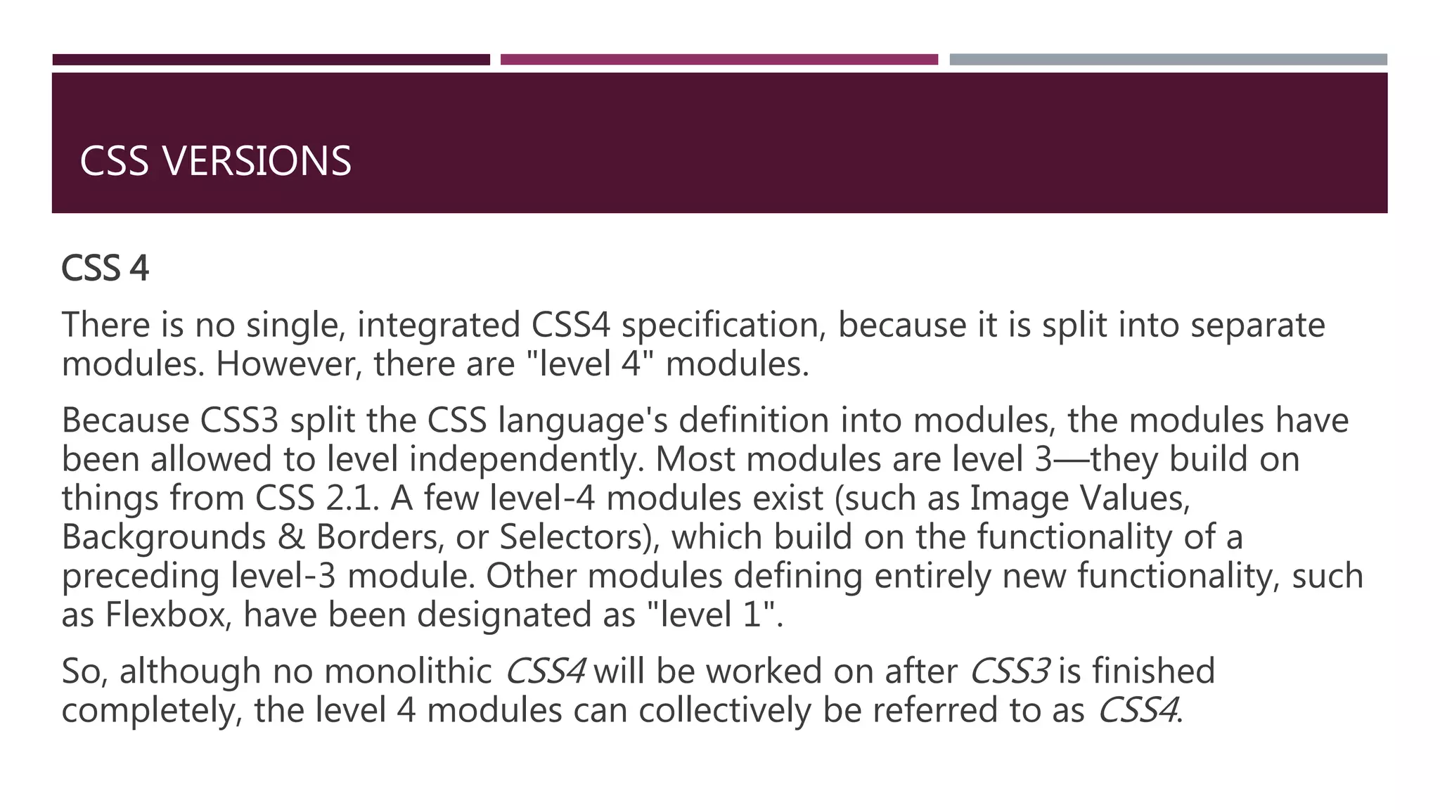 CSS VERSIONS
CSS 4
There is no single, integrated CSS4 specification, because it is split into separate
modules. However, there are "level 4" modules.
Because CSS3 split the CSS language's definition into modules, the modules have
been allowed to level independently. Most modules are level 3—they build on
things from CSS 2.1. A few level-4 modules exist (such as Image Values,
Backgrounds & Borders, or Selectors), which build on the functionality of a
preceding level-3 module. Other modules defining entirely new functionality, such
as Flexbox, have been designated as "level 1".
So, although no monolithic CSS4 will be worked on after CSS3 is finished
completely, the level 4 modules can collectively be referred to as CSS4.
 