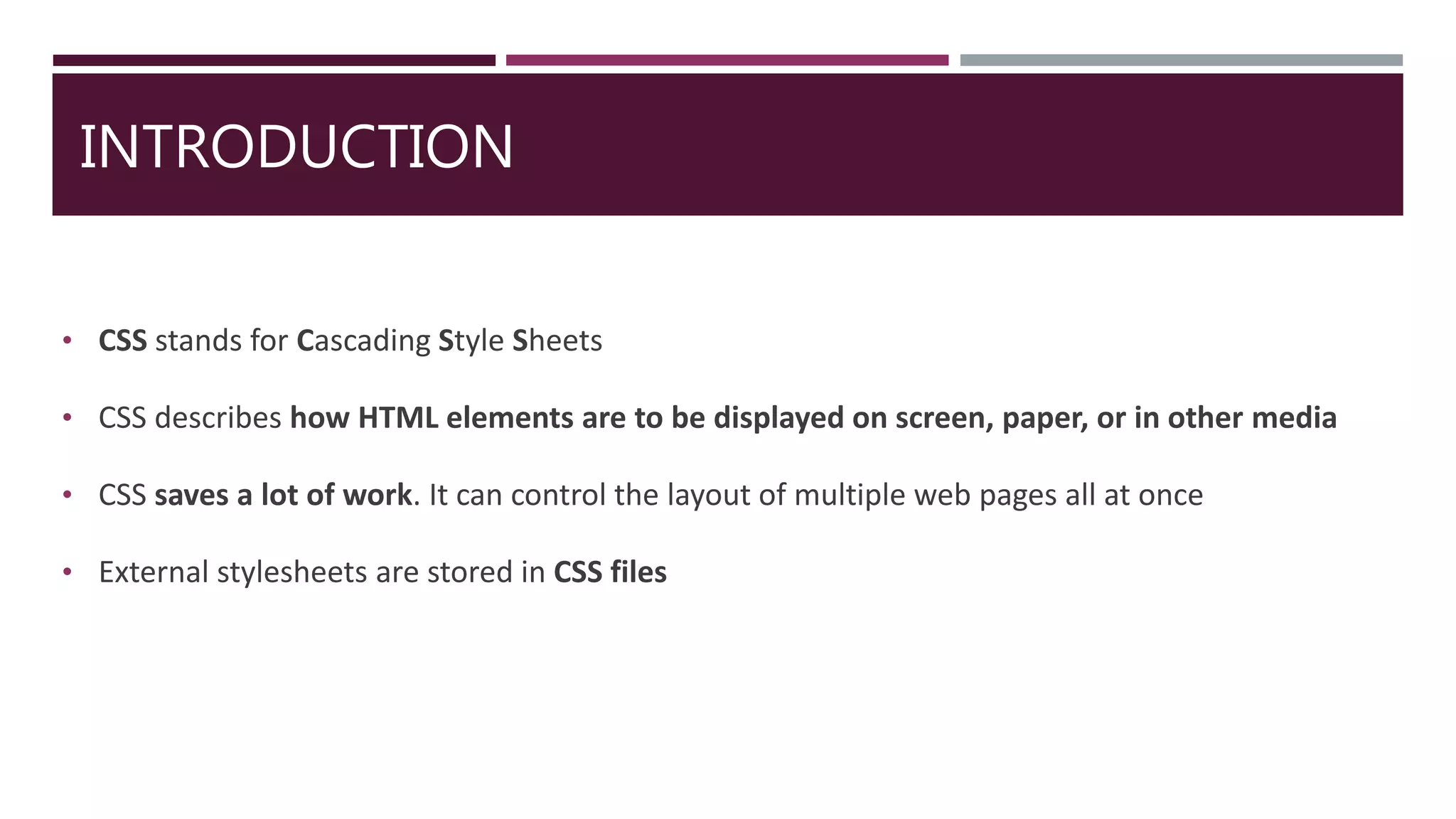 INTRODUCTION
• CSS stands for Cascading Style Sheets
• CSS describes how HTML elements are to be displayed on screen, paper, or in other media
• CSS saves a lot of work. It can control the layout of multiple web pages all at once
• External stylesheets are stored in CSS files
 