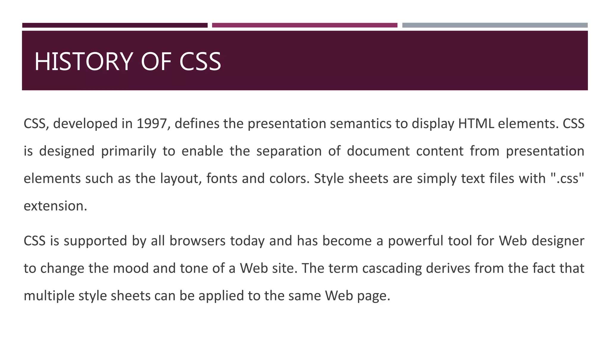 HISTORY OF CSS
CSS, developed in 1997, defines the presentation semantics to display HTML elements. CSS
is designed primarily to enable the separation of document content from presentation
elements such as the layout, fonts and colors. Style sheets are simply text files with ".css"
extension.
CSS is supported by all browsers today and has become a powerful tool for Web designer
to change the mood and tone of a Web site. The term cascading derives from the fact that
multiple style sheets can be applied to the same Web page.
 