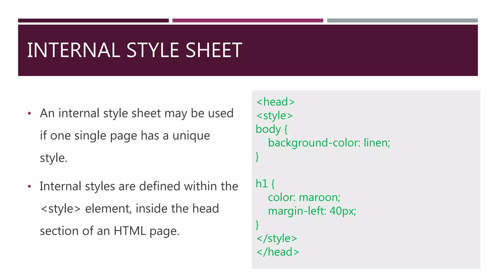 INTERNAL STYLE SHEET
• An internal style sheet may be used
if one single page has a unique
style.
• Internal styles are defined within the
<style> element, inside the head
section of an HTML page.
<head>
<style>
body {
background-color: linen;
}
h1 {
color: maroon;
margin-left: 40px;
}
</style>
</head>
 