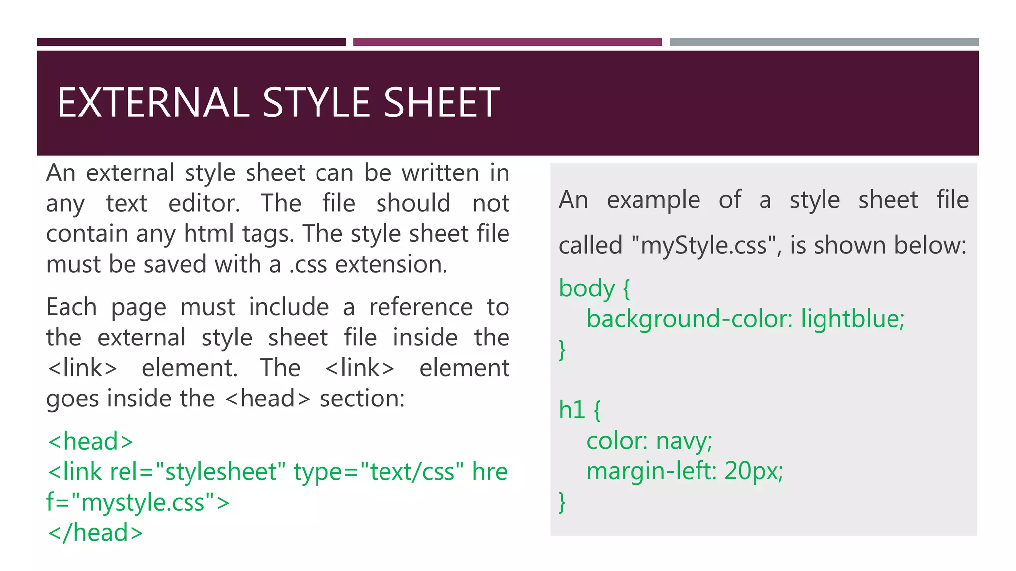 EXTERNAL STYLE SHEET
An external style sheet can be written in
any text editor. The file should not
contain any html tags. The style sheet file
must be saved with a .css extension.
Each page must include a reference to
the external style sheet file inside the
<link> element. The <link> element
goes inside the <head> section:
<head>
<link rel="stylesheet" type="text/css" hre
f="mystyle.css">
</head>
An example of a style sheet file
called "myStyle.css", is shown below:
body {
background-color: lightblue;
}
h1 {
color: navy;
margin-left: 20px;
}
 