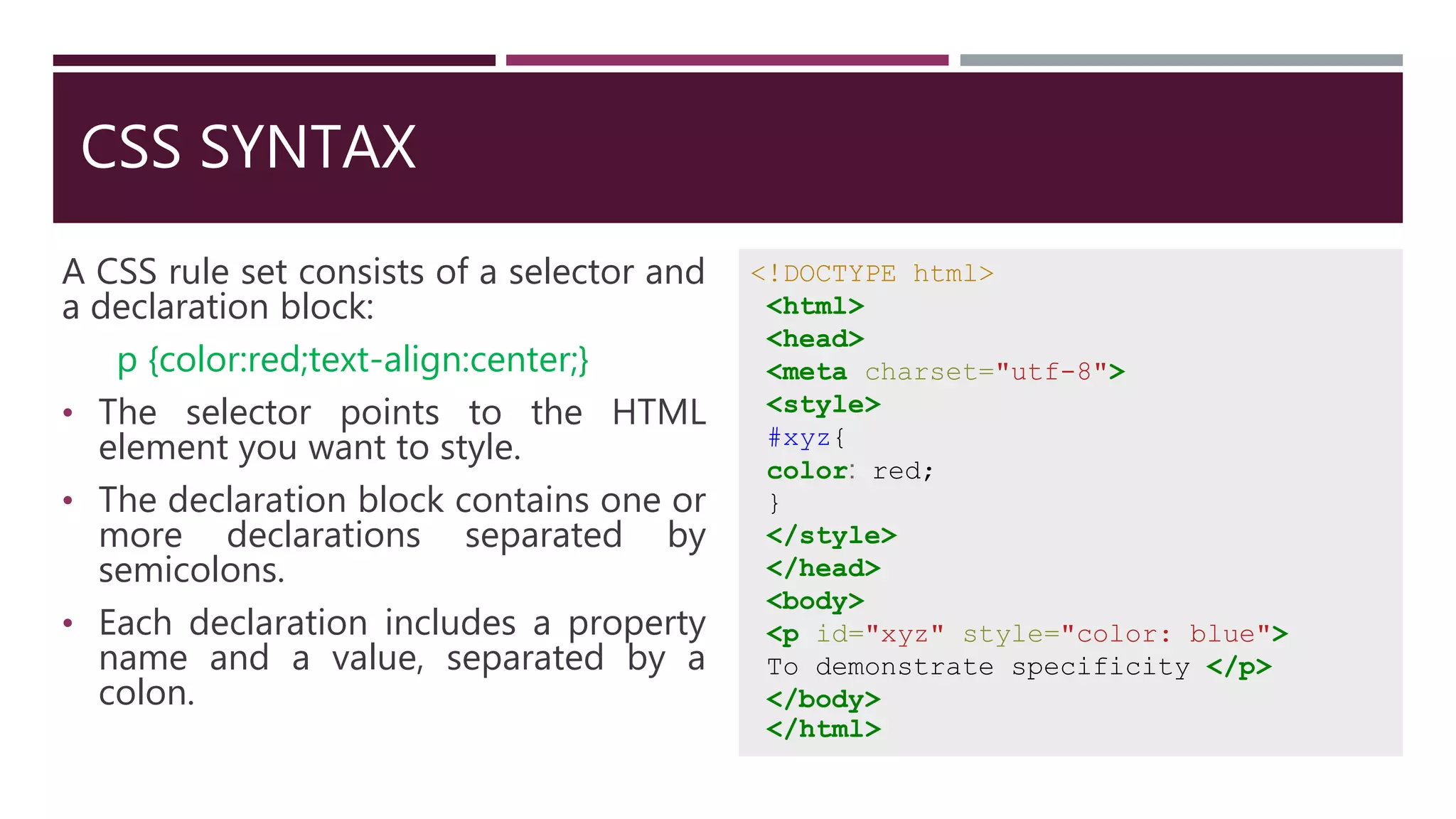 CSS SYNTAX
A CSS rule set consists of a selector and
a declaration block:
p {color:red;text-align:center;}
• The selector points to the HTML
element you want to style.
• The declaration block contains one or
more declarations separated by
semicolons.
• Each declaration includes a property
name and a value, separated by a
colon.
<!DOCTYPE html>
<html>
<head>
<meta charset="utf-8">
<style>
#xyz{
color: red;
}
</style>
</head>
<body>
<p id="xyz" style="color: blue">
To demonstrate specificity </p>
</body>
</html>
 