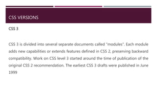 CSS VERSIONS
CSS 3
CSS 3 is divided into several separate documents called "modules". Each module
adds new capabilities or extends features defined in CSS 2, preserving backward
compatibility. Work on CSS level 3 started around the time of publication of the
original CSS 2 recommendation. The earliest CSS 3 drafts were published in June
1999
 
