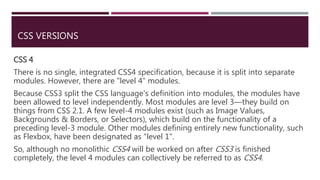 CSS VERSIONS
CSS 4
There is no single, integrated CSS4 specification, because it is split into separate
modules. However, there are "level 4" modules.
Because CSS3 split the CSS language's definition into modules, the modules have
been allowed to level independently. Most modules are level 3—they build on
things from CSS 2.1. A few level-4 modules exist (such as Image Values,
Backgrounds & Borders, or Selectors), which build on the functionality of a
preceding level-3 module. Other modules defining entirely new functionality, such
as Flexbox, have been designated as "level 1".
So, although no monolithic CSS4 will be worked on after CSS3 is finished
completely, the level 4 modules can collectively be referred to as CSS4.
 