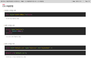 Path : PageDate 2015-11-14 19클리어보스 아홉번째 웹표준 오리엔테이션
<div style="width:200px;"></style>
<link href="default.css" type="text/css" rel="stylesheet" />
@import url('default.css');
CSS 호출방법
CSS 호출방법에 따른 속도 > CSS 호출방법
외부 스타일 시트
인라인 스타일 시트
<style type="text/css">
div {width:200px;}
</style>
내부 스타일 시트
- 태그에 직접 적용하는 방법
- html 문서 내에 적용하는 방법
- 외부에 있는 스타일시트를 불러오는 방법
 