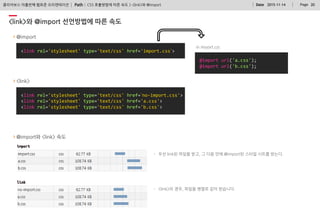 Path : PageDate 2015-11-14 20클리어보스 아홉번째 웹표준 오리엔테이션
<link rel='stylesheet' type='text/css' href=‘no-import.css'>
<link rel='stylesheet' type='text/css' href='a.css'>
<link rel='stylesheet' type='text/css' href='b.css'>
<link>와 @import 선언방법에 따른 속도
CSS 호출방법에 따른 속도 > <link>와 @import
@import
<link rel='stylesheet' type='text/css' href='import.css‘>
in import.css
@import url('a.css');
@import url('b.css');
<link>
@import와 <link> 속도
- 우선 link된 파일을 받고, 그 다음 안에 @import된 스타일 시트를 받는다.
- <link>의 경우, 파일을 병렬로 같이 받습니다.
 