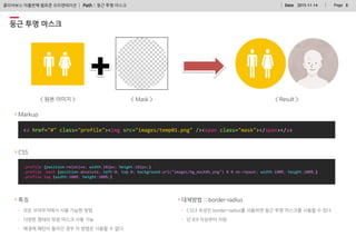 Path : PageDate 2015-11-14 8클리어보스 아홉번째 웹표준 오리엔테이션
대체방법 :: border-radius
- CSS3 속성인 border-radius를 사용하면 둥근 투명 마스크를 사용할 수 있다.
- 단 IE9 이상부터 지원
둥근 투명 마스크
특징
- 모든 브라우저에서 사용 가능한 방법
- 다양한 형태의 투명 마스크 사용 가능
- 배경에 패턴이 들어간 경우 이 방법은 사용할 수 없다.
.profile {position:relative; width:182px; height:182px;}
.profile .mask {position:absolute; left:0; top:0; background:url("images/bg_mask01.png") 0 0 no-repeat; width:100%; height:100%;}
.profile img {width:100%; height:100%;}
Markup
<a href="#" class="profile"><img src="images/temp01.png" /><span class="mask"></span></a>
CSS
둥근 투명 마스크
 