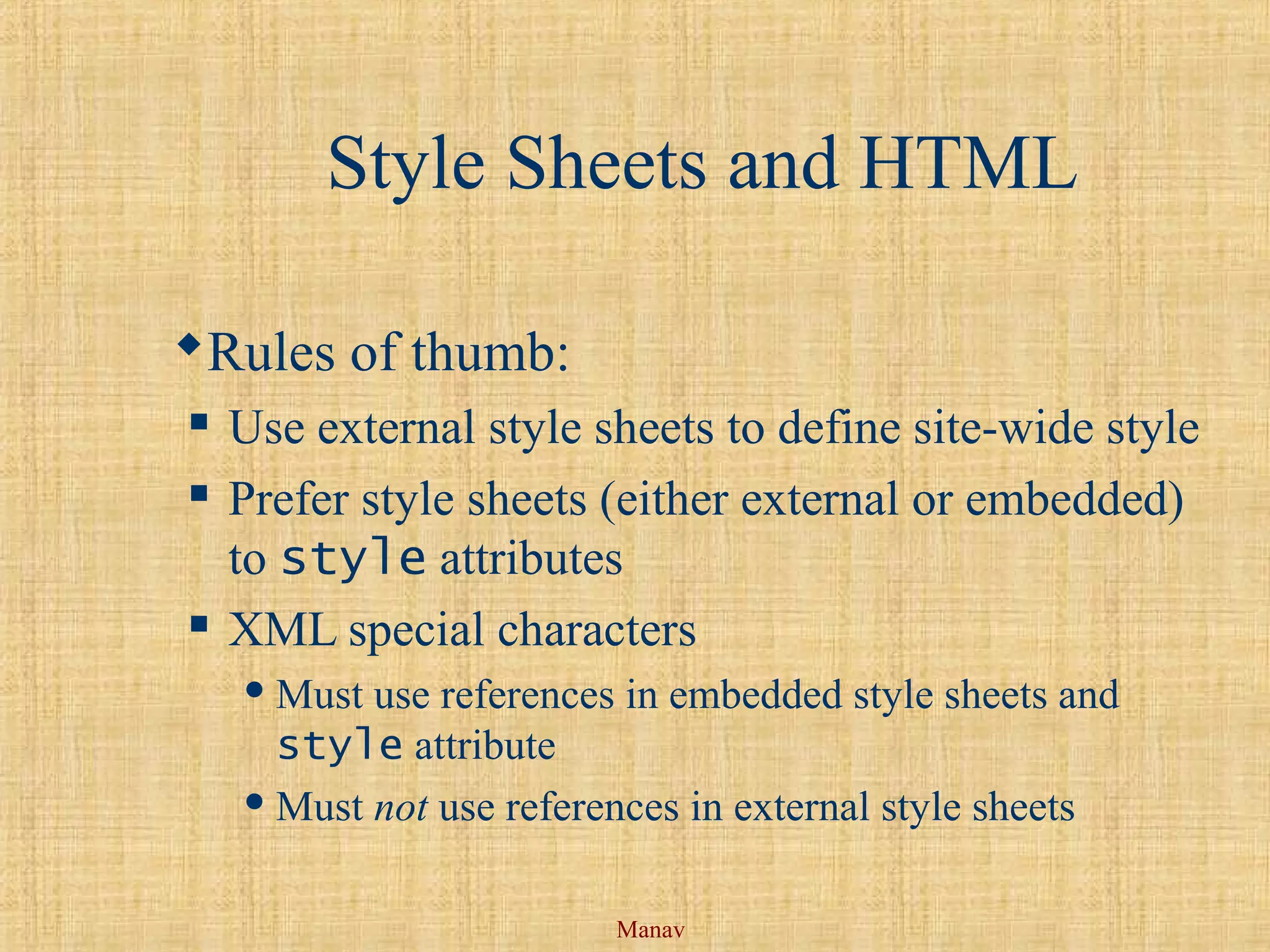 Manav
Style Sheets and HTML
Rules of thumb:
 Use external style sheets to define site-wide style
 Prefer style sheets (either external or embedded)
to style attributes
 XML special characters
 Must use references in embedded style sheets and
style attribute
 Must not use references in external style sheets
 