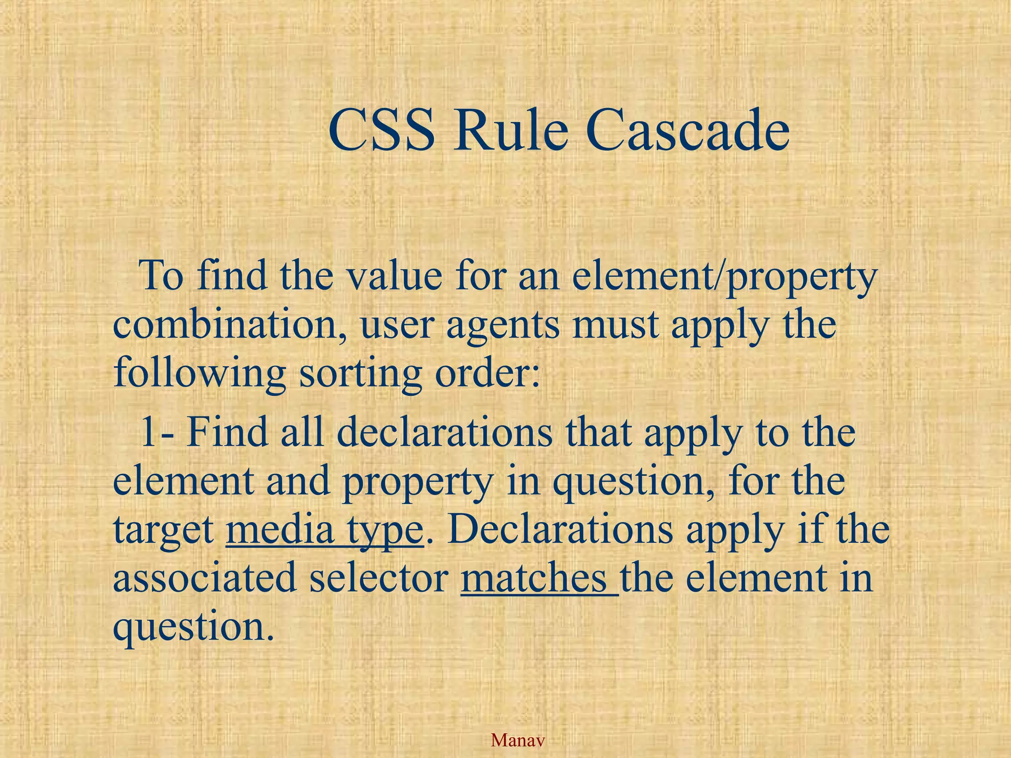 Manav
CSS Rule Cascade
To find the value for an element/property
combination, user agents must apply the
following sorting order:
1- Find all declarations that apply to the
element and property in question, for the
target media type. Declarations apply if the
associated selector matches the element in
question.
 