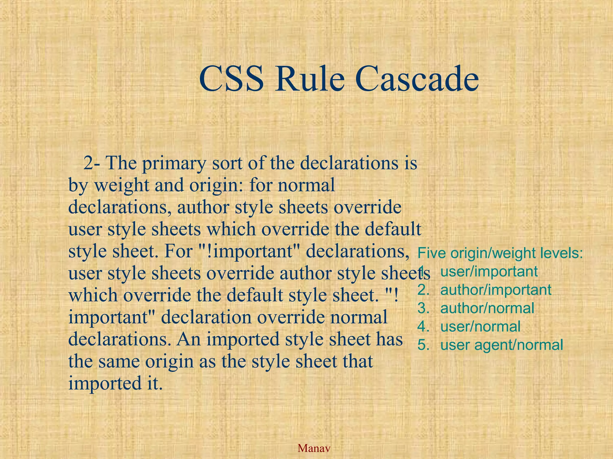 Manav
CSS Rule Cascade
2- The primary sort of the declarations is
by weight and origin: for normal
declarations, author style sheets override
user style sheets which override the default
style sheet. For "!important" declarations,
user style sheets override author style sheets
which override the default style sheet. "!
important" declaration override normal
declarations. An imported style sheet has
the same origin as the style sheet that
imported it.
Five origin/weight levels:
1. user/important
2. author/important
3. author/normal
4. user/normal
5. user agent/normal
 