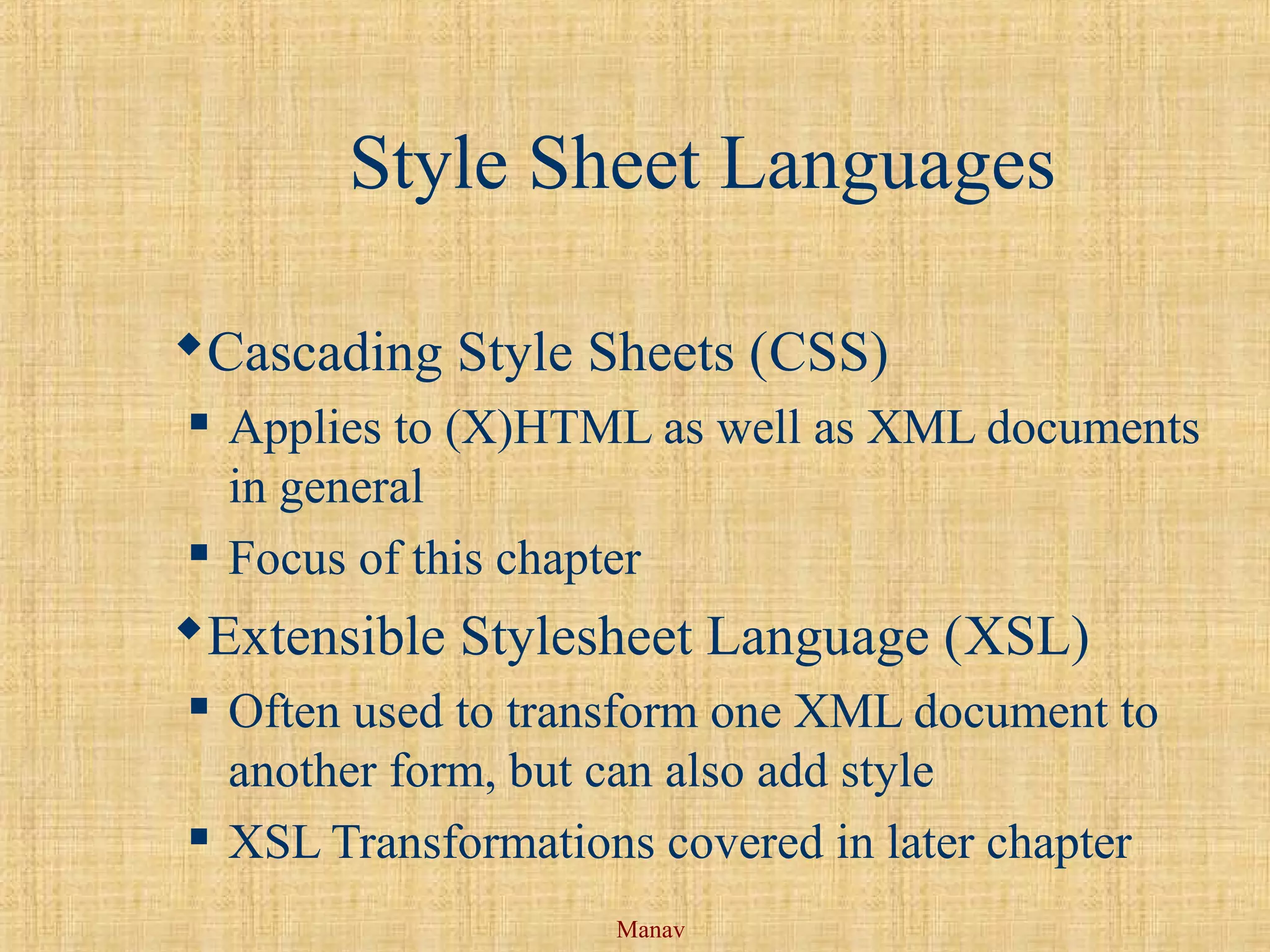 Manav
Style Sheet Languages
Cascading Style Sheets (CSS)
 Applies to (X)HTML as well as XML documents
in general
 Focus of this chapter
Extensible Stylesheet Language (XSL)
 Often used to transform one XML document to
another form, but can also add style
 XSL Transformations covered in later chapter
 