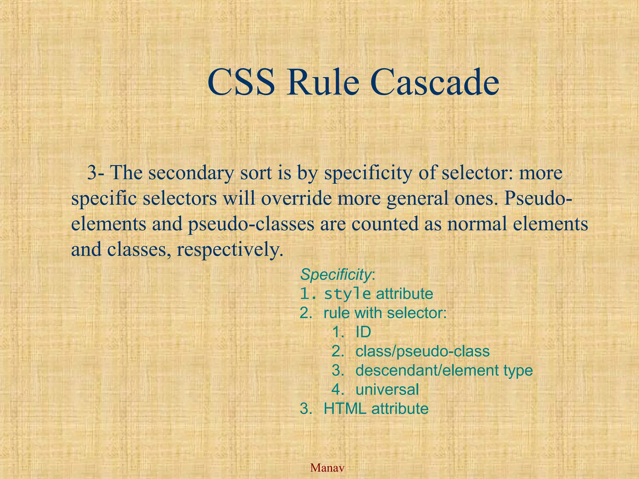 Manav
CSS Rule Cascade
3- The secondary sort is by specificity of selector: more
specific selectors will override more general ones. Pseudo-
elements and pseudo-classes are counted as normal elements
and classes, respectively.
Specificity:
1. style attribute
2. rule with selector:
1. ID
2. class/pseudo-class
3. descendant/element type
4. universal
3. HTML attribute
 