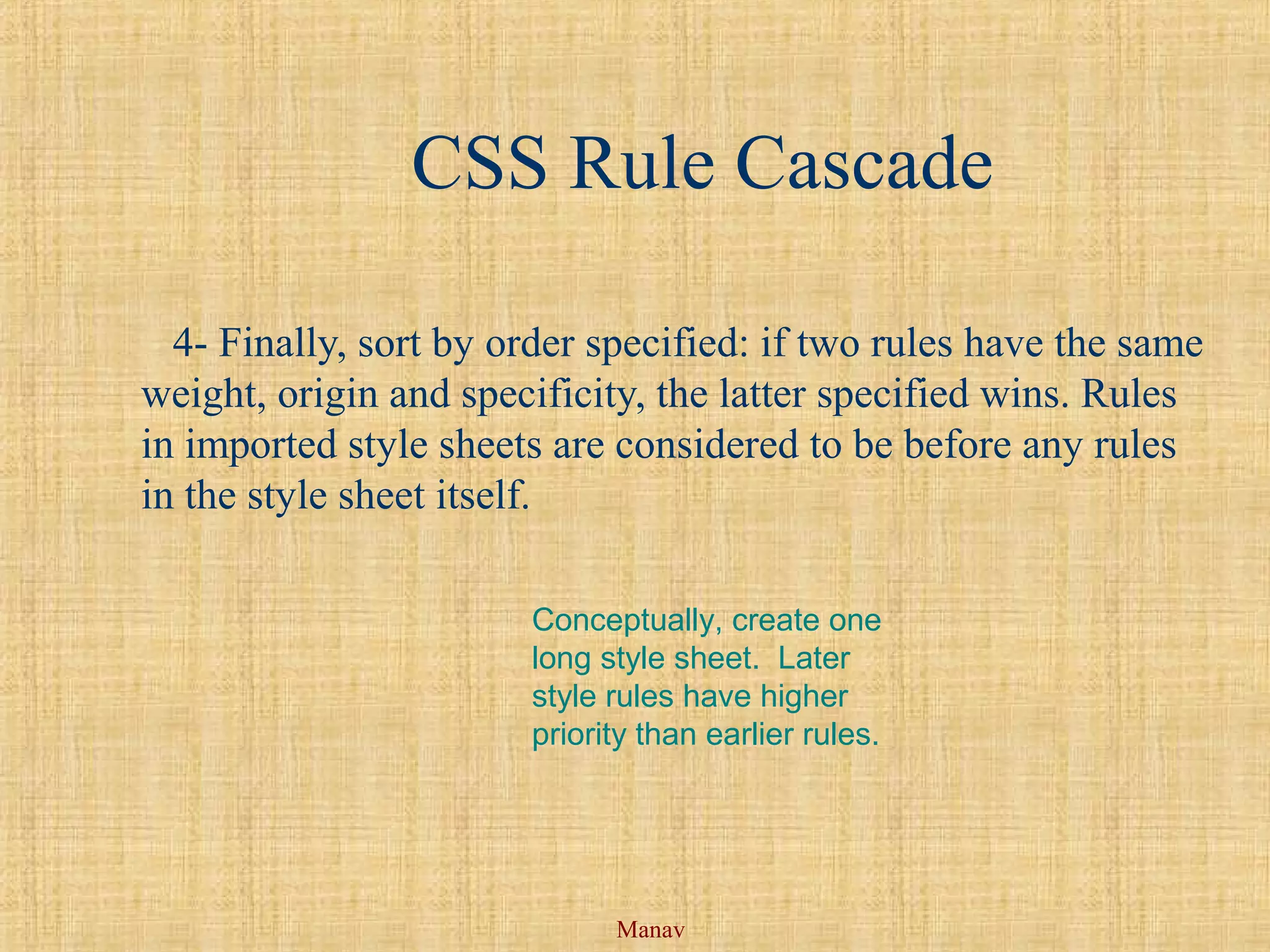 Manav
CSS Rule Cascade
4- Finally, sort by order specified: if two rules have the same
weight, origin and specificity, the latter specified wins. Rules
in imported style sheets are considered to be before any rules
in the style sheet itself.
Conceptually, create one
long style sheet. Later
style rules have higher
priority than earlier rules.
 