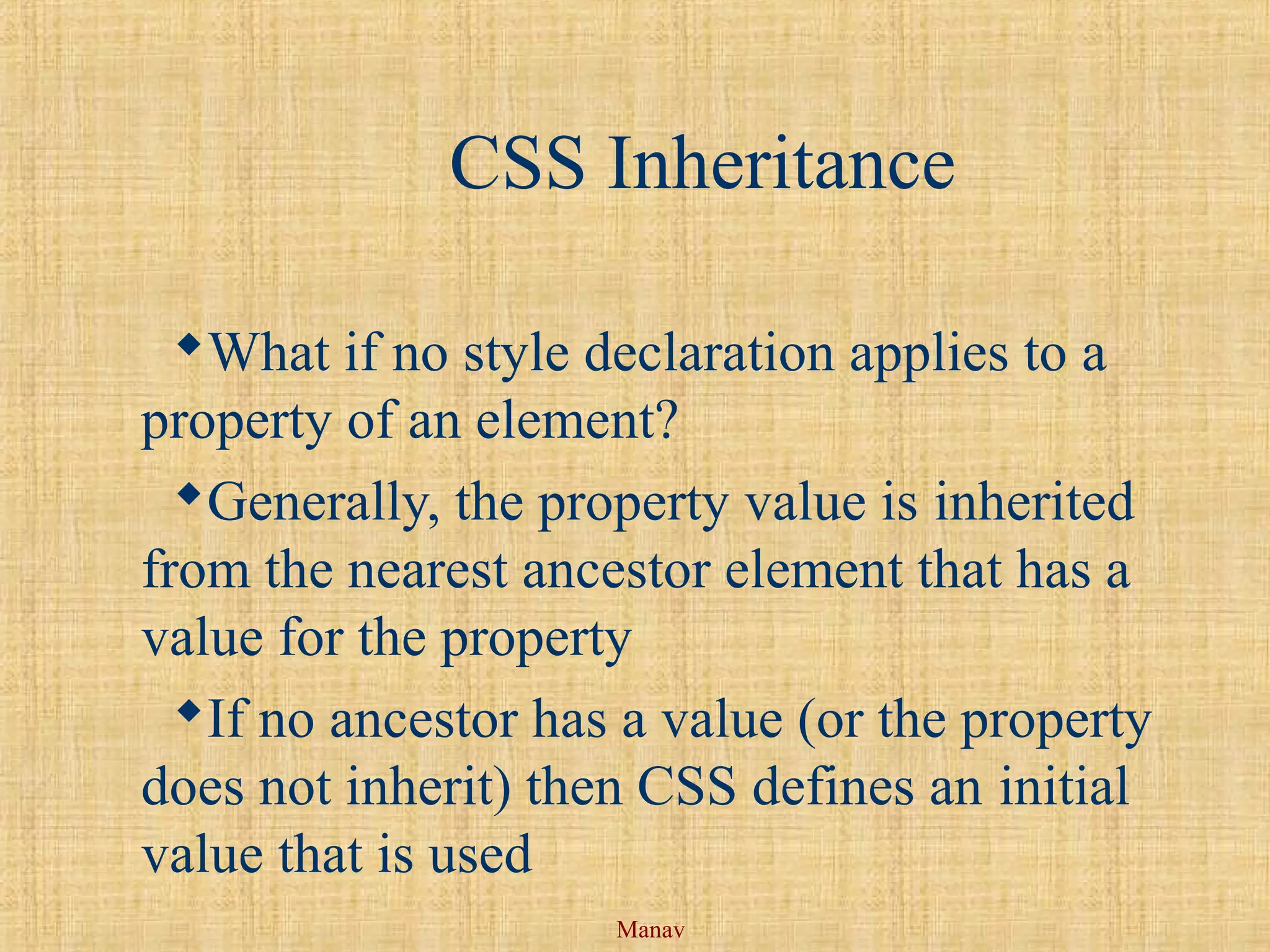 Manav
CSS Inheritance
What if no style declaration applies to a
property of an element?
Generally, the property value is inherited
from the nearest ancestor element that has a
value for the property
If no ancestor has a value (or the property
does not inherit) then CSS defines an initial
value that is used
 