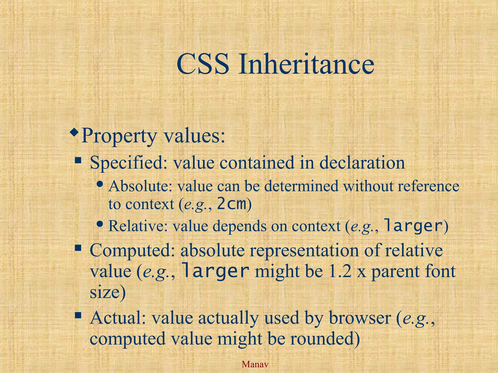 Manav
CSS Inheritance
Property values:
 Specified: value contained in declaration
 Absolute: value can be determined without reference
to context (e.g., 2cm)
 Relative: value depends on context (e.g., larger)
 Computed: absolute representation of relative
value (e.g., larger might be 1.2 x parent font
size)
 Actual: value actually used by browser (e.g.,
computed value might be rounded)
 