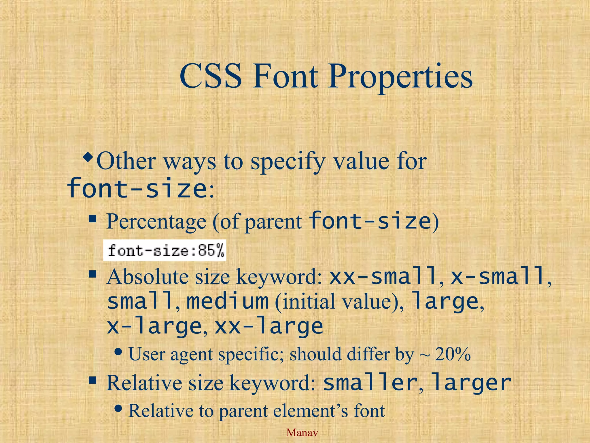 Manav
CSS Font Properties
Other ways to specify value for
font-size:
 Percentage (of parent font-size)
 Absolute size keyword: xx-small, x-small,
small, medium (initial value), large,
x-large, xx-large
 User agent specific; should differ by ~ 20%
 Relative size keyword: smaller, larger
 Relative to parent element’s font
 