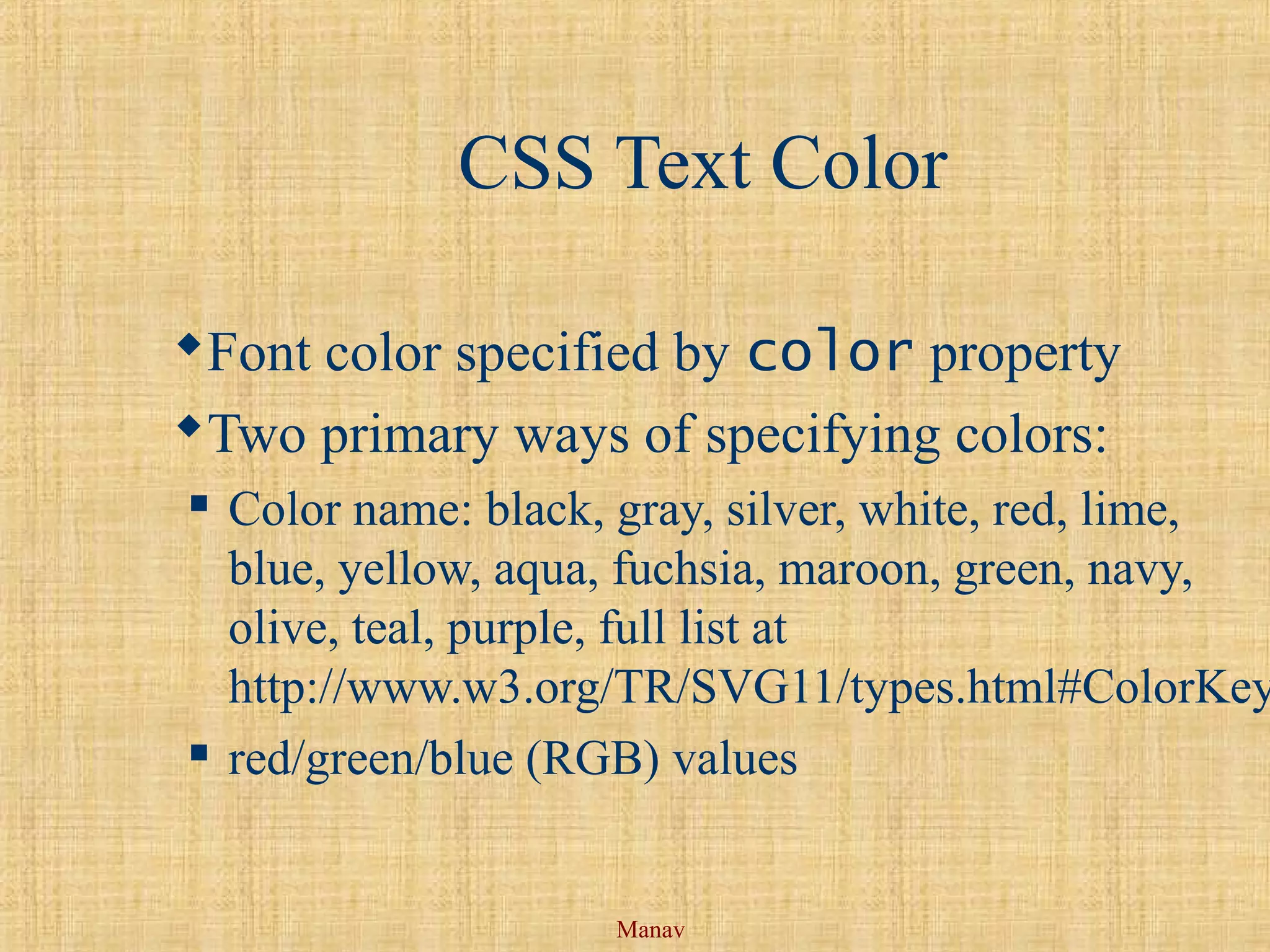 Manav
CSS Text Color
Font color specified by color property
Two primary ways of specifying colors:
 Color name: black, gray, silver, white, red, lime,
blue, yellow, aqua, fuchsia, maroon, green, navy,
olive, teal, purple, full list at
http://www.w3.org/TR/SVG11/types.html#ColorKey
 red/green/blue (RGB) values
 