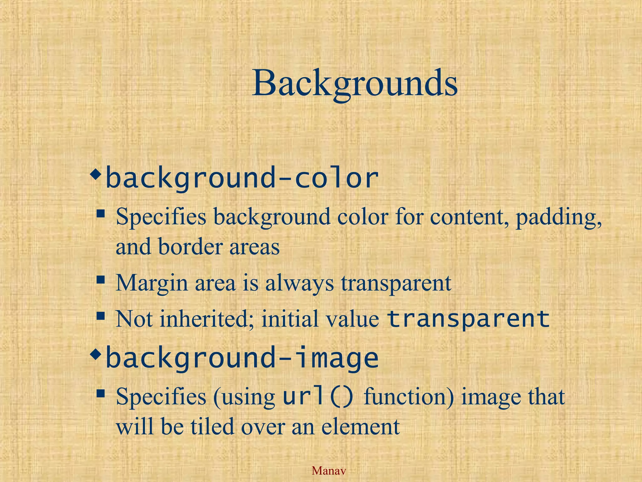 Manav
Backgrounds
background-color
 Specifies background color for content, padding,
and border areas
 Margin area is always transparent
 Not inherited; initial value transparent
background-image
 Specifies (using url() function) image that
will be tiled over an element
 