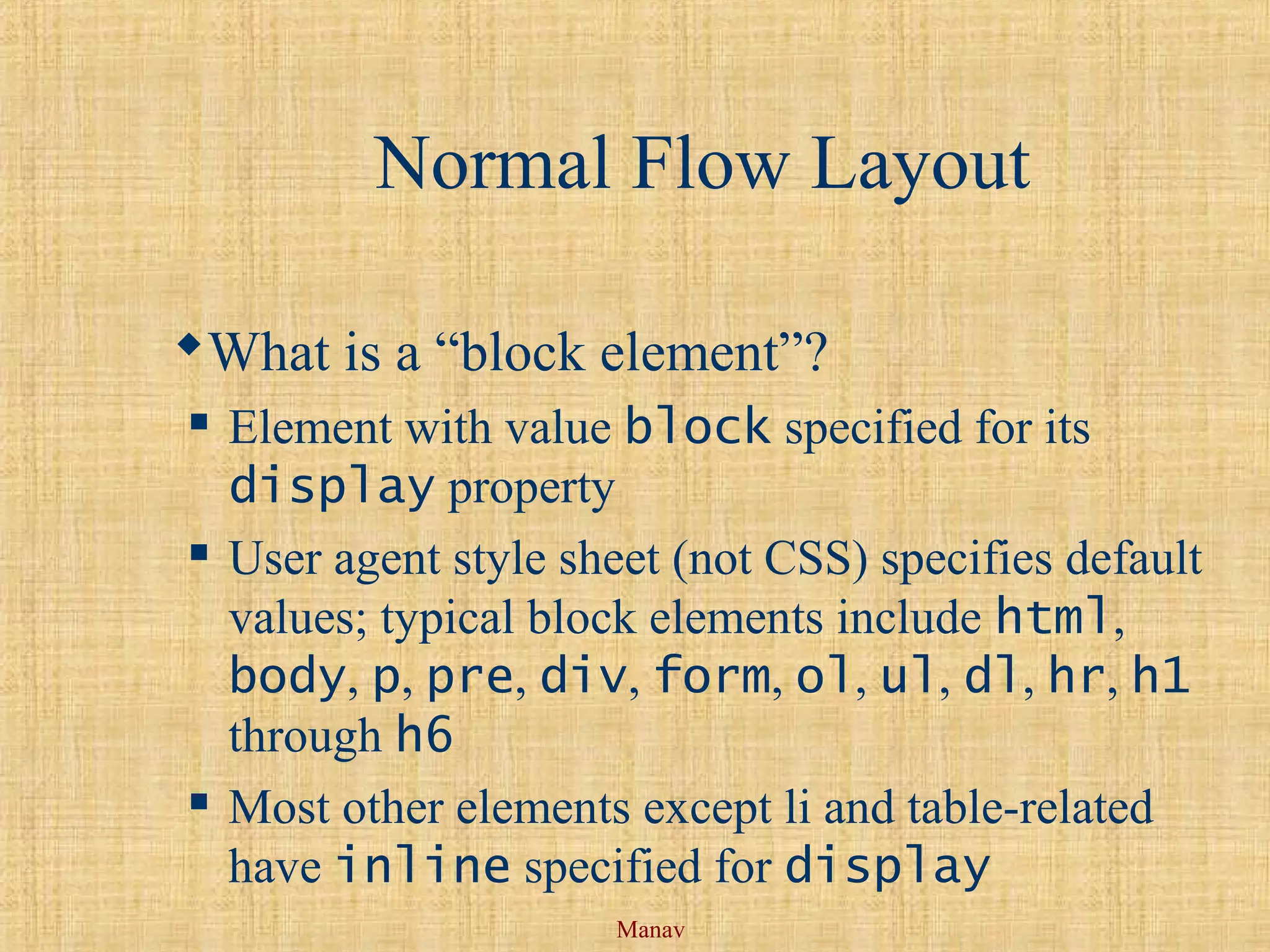 Manav
Normal Flow Layout
What is a “block element”?
 Element with value block specified for its
display property
 User agent style sheet (not CSS) specifies default
values; typical block elements include html,
body, p, pre, div, form, ol, ul, dl, hr, h1
through h6
 Most other elements except li and table-related
have inline specified for display
 